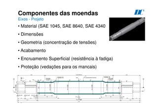92
Componentes das moendas
Eixos - Projeto
D
C
• Material (SAE 1045, SAE 8640, SAE 4340
• Dimensões
• Geometria (concentração de tensões)
• Acabamento
• Encruamento Superficial (resistência à fadiga)
• Proteção (vedações para os mancais)
 