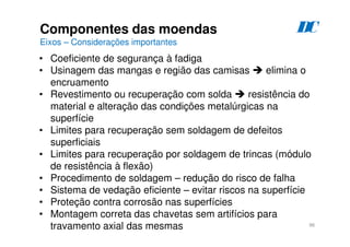 96
Componentes das moendas
Eixos – Considerações importantes
D
C
• Coeficiente de segurança à fadiga
• Usinagem das mangas e região das camisas  elimina o
encruamento
• Revestimento ou recuperação com solda  resistência do
material e alteração das condições metalúrgicas na
superfície
• Limites para recuperação sem soldagem de defeitos
superficiais
• Limites para recuperação por soldagem de trincas (módulo
de resistência à flexão)
• Procedimento de soldagem – redução do risco de falha
• Sistema de vedação eficiente – evitar riscos na superfície
• Proteção contra corrosão nas superfícies
• Montagem correta das chavetas sem artifícios para
travamento axial das mesmas
 