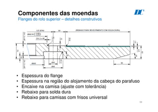 98
Componentes das moendas
Flanges do rolo superior – detalhes construtivos
D
C
• Espessura do flange
• Espessura na região do alojamento da cabeça do parafuso
• Encaixe na camisa (ajuste com tolerância)
• Rebaixo para solda dura
• Rebaixo para camisas com frisos universal
 
