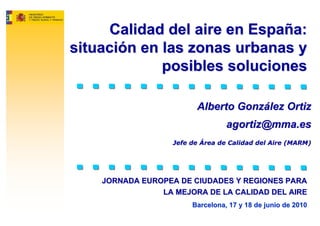 Calidad del aire en España:
situación en las zonas urbanas y
             posibles soluciones

                         Alberto González Ortiz
                                  agortiz@mma.es
                   Jefe de Área de Calidad del Aire (MARM)




    JORNADA EUROPEA DE CIUDADES Y REGIONES PARA
                LA MEJORA DE LA CALIDAD DEL AIRE
                        Barcelona, 17 y 18 de junio de 2010
 