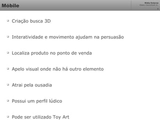 Mídia Externa
Odair Cavichioli Jr.
Móbile

Criação busca 3D

Interatividade e movimento ajudam na persuasão

Localiza produto no ponto de venda

Apelo visual onde não há outro elemento

Atrai pela ousadia

Possui um perfil lúdico

Pode ser utilizado Toy Art
4
 