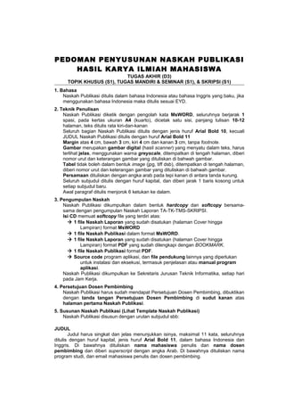 PEDOMAN PENYUSUNAN NASKAH PUBLIKASI
HASIL KARYA ILMIAH MAHASISWA
TUGAS AKHIR (D3)
TOPIK KHUSUS (S1), TUGAS MANDIRI & SEMINAR (S1), & SKRIPSI (S1)
1. Bahasa
Naskah Publikasi ditulis dalam bahasa Indonesia atau bahasa Inggris yang baku, jika
menggunakan bahasa Indonesia maka ditulis sesuai EYD.
2. Teknik Penulisan
Naskah Publikasi diketik dengan pengolah kata MsWORD, seluruhnya berjarak 1
spasi, pada kertas ukuran A4 (kuarto), dicetak satu sisi, panjang tulisan 10-12
halaman, teks ditulis rata kiri-dan-kanan
Seluruh bagian Naskah Publikasi ditulis dengan jenis huruf Arial Bold 10, kecuali
JUDUL Naskah Publikasi ditulis dengan huruf Arial Bold 11
Margin atas 4 cm, bawah 3 cm, kiri 4 cm dan kanan 3 cm, tanpa footnote.
Gambar merupakan gambar digital (hasil scanner) yang menyatu dalam teks, harus
terlihat jelas, menggunakan warna greyscale, ditempatkan di tengah halaman, diberi
nomor urut dan keterangan gambar yang dituliskan di bahwah gambar.
Tabel tidak boleh dalam bentuk image (jpg, tiff dsb), ditempatkan di tengah halaman,
diberi nomor urut dan keterangan gambar yang dituliskan di bahwah gambar.
Persamaan dituliskan dengan angka arab pada tepi kanan di antara tanda kurung.
Seluruh subjudul ditulis dengan huruf kapital, dan diberi jarak 1 baris kosong untuk
setiap subjudul baru.
Awal paragraf ditulis menjorok 6 ketukan ke dalam.
3. Pengumpulan Naskah
Naskah Publikasi dikumpulkan dalam bentuk hardcopy dan softcopy bersama-
sama dengan pengumpulan Naskah Laporan TA-TK-TMS-SKRIPSI.
Isi CD memuat softcopy file yang terdiri atas:
 1 file Naskah Laporan yang sudah disatukan (halaman Cover hingga
Lampiran) format MsWORD
 1 file Naskah Publikasi dalam format MsWORD.
 1 file Naskah Laporan yang sudah disatukan (halaman Cover hingga
Lampiran) format PDF yang sudah dilengkapi dengan BOOKMARK.
 1 file Naskah Publikasi format PDF.
 Source code program aplikasi, dan file pendukung lainnya yang diperlukan
untuk instalasi dan eksekusi, termasuk penjelasan atau manual program
aplikasi.
Naskah Publikasi dikumpulkan ke Sekretaris Jurusan Teknik Informatika, setiap hari
pada Jam Kerja.
4. Persetujuan Dosen Pembimbing
Naskah Publikasi harus sudah mendapat Persetujuan Dosen Pembimbing, dibuktikan
dengan tanda tangan Persetujuan Dosen Pembimbing di sudut kanan atas
halaman pertama Naskah Publikasi.
5. Susunan Naskah Publikasi (Lihat Template Naskah Publikasi)
Naskah Publikasi disusun dengan urutan subjudul sbb:
JUDUL
Judul harus singkat dan jelas menunjukkan isinya, maksimal 11 kata, seluruhnya
ditulis dengan huruf kapital, jenis huruf Arial Bold 11, dalam bahasa Indonesia dan
Inggris. Di bawahnya dituliskan nama mahasiswa penulis dan nama dosen
pembimbing dan diberi superscript dengan angka Arab. Di bawahnya dituliskan nama
program studi, dan email mahasiswa penulis dan dosen pembimbing.
 