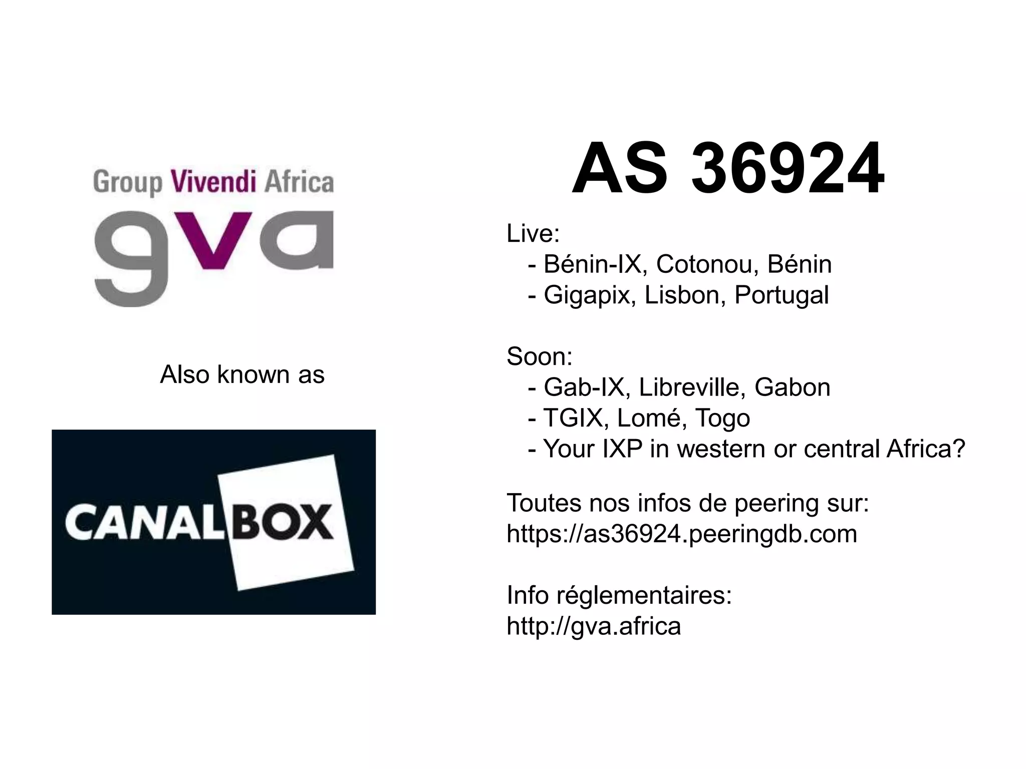 Also known as
AS 36924
Live:
- Bénin-IX, Cotonou, Bénin
- Gigapix, Lisbon, Portugal
Soon:
- Gab-IX, Libreville, Gabon
- TGIX, Lomé, Togo
- Your IXP in western or central Africa?
Toutes nos infos de peering sur:
https://as36924.peeringdb.com
Info réglementaires:
http://gva.africa
 
