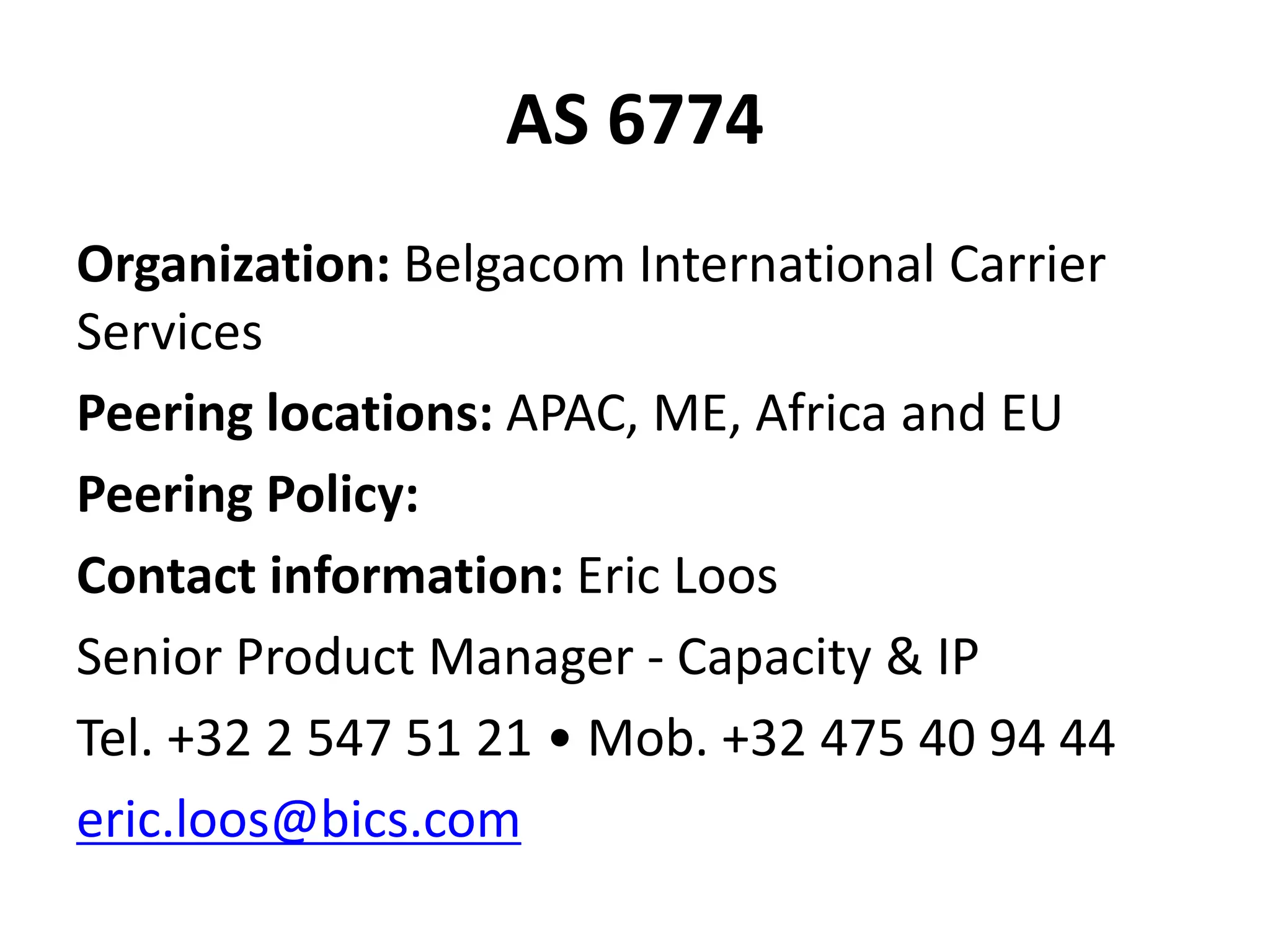 AS 6774
Organization: Belgacom International Carrier
Services
Peering locations: APAC, ME, Africa and EU
Peering Policy:
Contact information: Eric Loos
Senior Product Manager - Capacity & IP
Tel. +32 2 547 51 21 • Mob. +32 475 40 94 44
eric.loos@bics.com
 