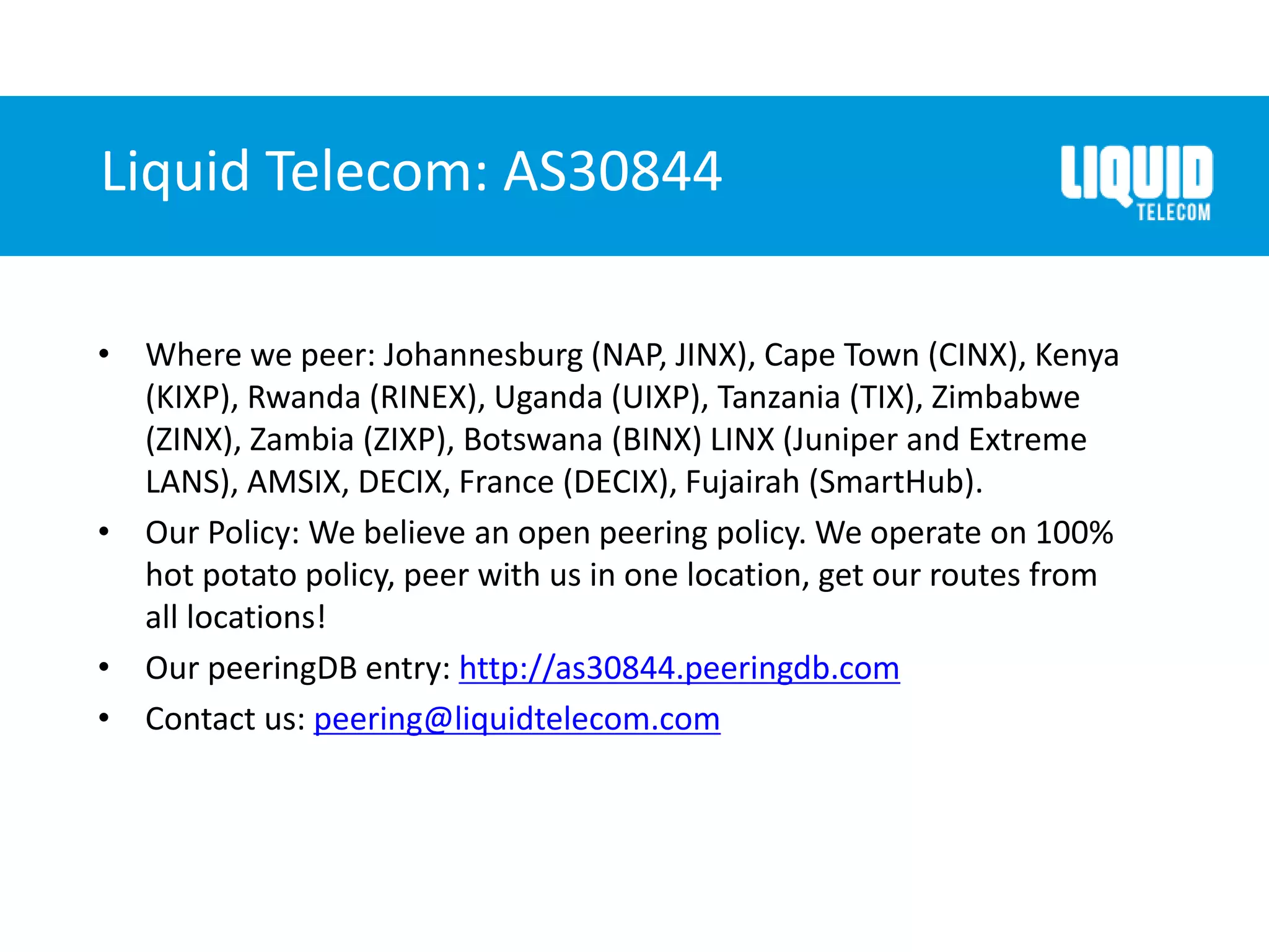 Liquid Telecom: AS30844
• Where we peer: Johannesburg (NAP, JINX), Cape Town (CINX), Kenya
(KIXP), Rwanda (RINEX), Uganda (UIXP), Tanzania (TIX), Zimbabwe
(ZINX), Zambia (ZIXP), Botswana (BINX) LINX (Juniper and Extreme
LANS), AMSIX, DECIX, France (DECIX), Fujairah (SmartHub).
• Our Policy: We believe an open peering policy. We operate on 100%
hot potato policy, peer with us in one location, get our routes from
all locations!
• Our peeringDB entry: http://as30844.peeringdb.com
• Contact us: peering@liquidtelecom.com
 