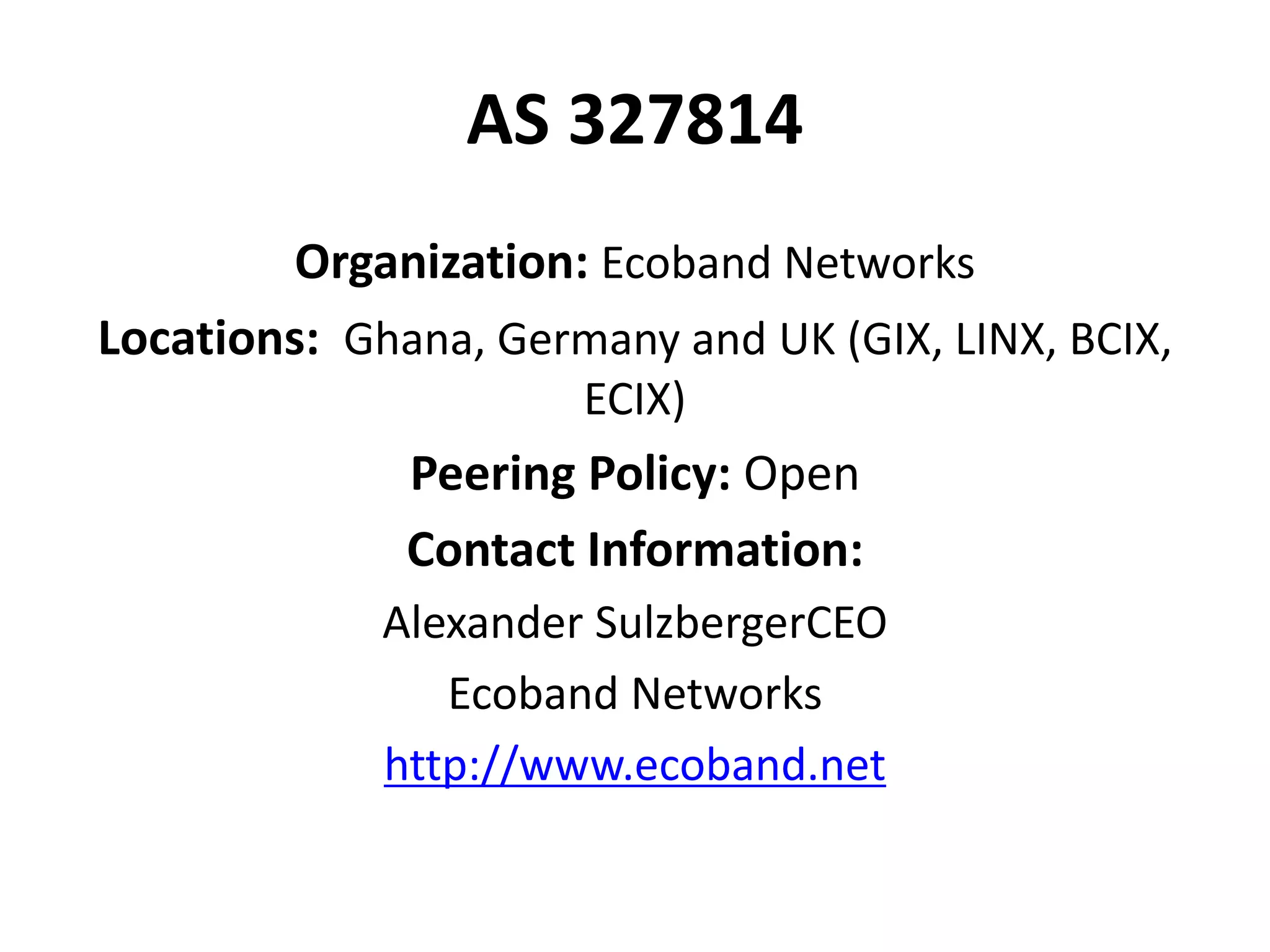 AS 327814
Organization: Ecoband Networks
Locations: Ghana, Germany and UK (GIX, LINX, BCIX,
ECIX)
Peering Policy: Open
Contact Information:
Alexander SulzbergerCEO
Ecoband Networks
http://www.ecoband.net
 