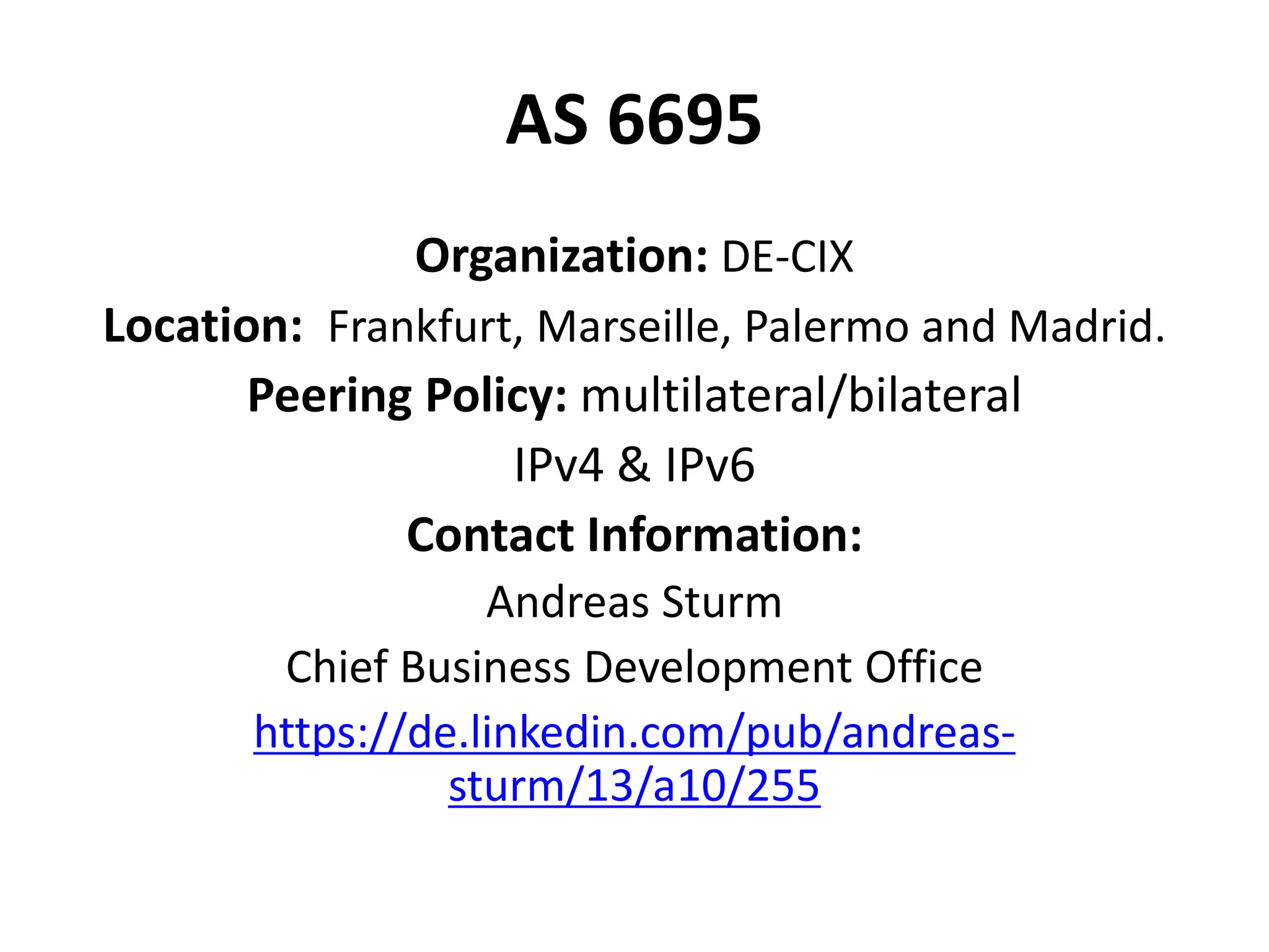 AS 6695
Organization: DE-CIX
Location: Frankfurt, Marseille, Palermo and Madrid.
Peering Policy: multilateral/bilateral
IPv4 & IPv6
Contact Information:
Andreas Sturm
Chief Business Development Office
https://de.linkedin.com/pub/andreas-
sturm/13/a10/255
 