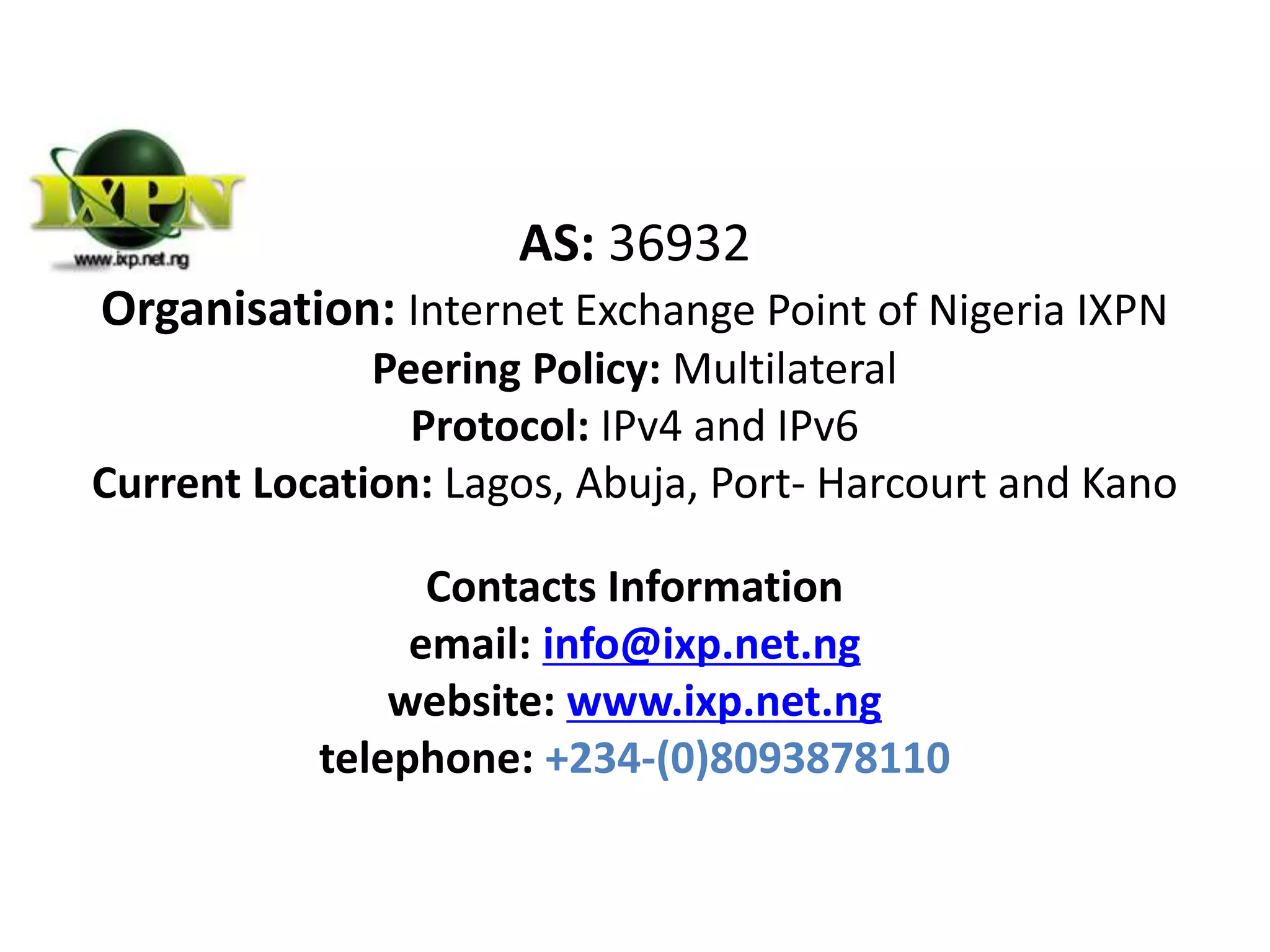 AS: 36932
Organisation: Internet Exchange Point of Nigeria IXPN
Peering Policy: Multilateral
Protocol: IPv4 and IPv6
Current Location: Lagos, Abuja, Port- Harcourt and Kano
Contacts Information
email: info@ixp.net.ng
website: www.ixp.net.ng
telephone: +234-(0)8093878110
 