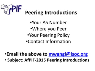 Peering Introductions
•Your AS Number
•Where you Peer
•Your Peering Policy
•Contact Information
•Email the above to mwangi@isoc.org
• Subject: AfPIF-2015 Peering Introductions
 