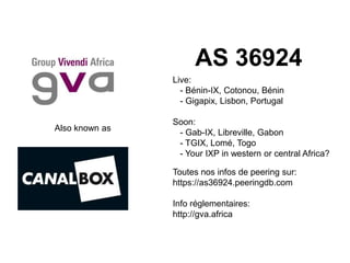 Also known as
AS 36924
Live:
- Bénin-IX, Cotonou, Bénin
- Gigapix, Lisbon, Portugal
Soon:
- Gab-IX, Libreville, Gabon
- TGIX, Lomé, Togo
- Your IXP in western or central Africa?
Toutes nos infos de peering sur:
https://as36924.peeringdb.com
Info réglementaires:
http://gva.africa
 
