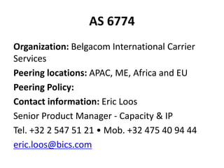 AS 6774
Organization: Belgacom International Carrier
Services
Peering locations: APAC, ME, Africa and EU
Peering Policy:
Contact information: Eric Loos
Senior Product Manager - Capacity & IP
Tel. +32 2 547 51 21 • Mob. +32 475 40 94 44
eric.loos@bics.com
 