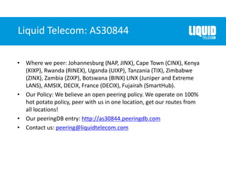 Liquid Telecom: AS30844
• Where we peer: Johannesburg (NAP, JINX), Cape Town (CINX), Kenya
(KIXP), Rwanda (RINEX), Uganda (UIXP), Tanzania (TIX), Zimbabwe
(ZINX), Zambia (ZIXP), Botswana (BINX) LINX (Juniper and Extreme
LANS), AMSIX, DECIX, France (DECIX), Fujairah (SmartHub).
• Our Policy: We believe an open peering policy. We operate on 100%
hot potato policy, peer with us in one location, get our routes from
all locations!
• Our peeringDB entry: http://as30844.peeringdb.com
• Contact us: peering@liquidtelecom.com
 