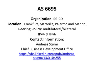 AS 6695
Organization: DE-CIX
Location: Frankfurt, Marseille, Palermo and Madrid.
Peering Policy: multilateral/bilateral
IPv4 & IPv6
Contact Information:
Andreas Sturm
Chief Business Development Office
https://de.linkedin.com/pub/andreas-
sturm/13/a10/255
 