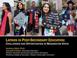 LATINXS IN POST-SECONDARY EDUCATION:
CHALLENGES AND OPPORTUNITIES IN WASHINGTON STATE
Verónica Vélez, Ph.D.
Associate Professor, Secondary Education
Director, Education and Social Justice Minor & Program
Woodring College of Education, Western Washington University
 