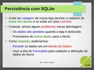 Persistência com SQLite
●

●

A tela de Listagem da nossa App permite o cadastro do
nome dos alunos e os exibe em uma ListView
Contudo, temos alguns problemas nessa abordagem:
–
–

●

Os dados são perdidos quando a App é destruída
Precisamos de outros dados para o Aluno

Como resposta, poderíamos:
–

Persistir os dados em um Bando de Dados

–

Usar a tela de Formulário para cadastro e alteração de
dados do Aluno
M.Sc. Márcio Palheta

12/90

 