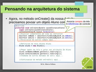 Pensando na arquitetura do sistema
●

Agora, no método onCreate() da nossa Activity,
Associa campos da tela
precisamos povoar um objeto Aluno com A referências de controle
dados da tela:

M.Sc. Márcio Palheta

16/90

 