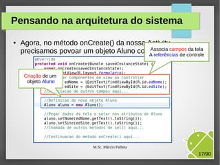Pensando na arquitetura do sistema
●

Agora, no método onCreate() da nossa Activity,
da tela
precisamos povoar um objeto Aluno comAssocia camposcontrole
dados da tela:
A referências de
Criação de um
objeto Aluno

M.Sc. Márcio Palheta

17/90

 