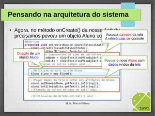 Pensando na arquitetura do sistema
●

Agora, no método onCreate() da nossa Activity,
da tela
precisamos povoar um objeto Aluno comAssocia camposcontrole
dados da tela:
A referências de
Criação de um
objeto Aluno

Povoar o novo Aluno com
dados vindos da tela

M.Sc. Márcio Palheta

18/90

 