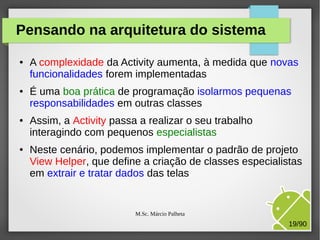 Pensando na arquitetura do sistema
●

●

●

●

A complexidade da Activity aumenta, à medida que novas
funcionalidades forem implementadas
É uma boa prática de programação isolarmos pequenas
responsabilidades em outras classes
Assim, a Activity passa a realizar o seu trabalho
interagindo com pequenos especialistas
Neste cenário, podemos implementar o padrão de projeto
View Helper, que define a criação de classes especialistas
em extrair e tratar dados das telas

M.Sc. Márcio Palheta

19/90

 
