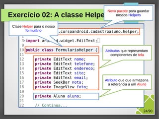 Exercício 02: A classe Helper

Novo pacote para guardar
nossos Helpers

Clase Helper para o nosso
formulário

Atributos que representam
componentes de tela

Atributo que que armazena
a referência a um Aluno

M.Sc. Márcio Palheta

24/90

 