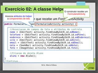 Exercício 02: A classe Helper construtor recebe um
(continuação)
O
Associa atributos do helper
● a Método construtor
componentes de tela

FormularioActivity

que recebe um FormularioActivity

M.Sc. Márcio Palheta

27/90

 