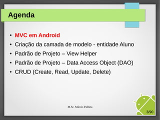 Agenda
●

MVC em Android

●

Criação da camada de modelo - entidade Aluno

●

Padrão de Projeto – View Helper

●

Padrão de Projeto – Data Access Object (DAO)

●

CRUD (Create, Read, Update, Delete)

M.Sc. Márcio Palheta

3/90

 
