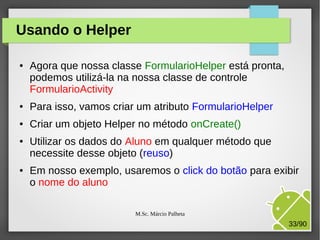Usando o Helper
●

Agora que nossa classe FormularioHelper está pronta,
podemos utilizá-la na nossa classe de controle
FormularioActivity

●

Para isso, vamos criar um atributo FormularioHelper

●

Criar um objeto Helper no método onCreate()

●

●

Utilizar os dados do Aluno em qualquer método que
necessite desse objeto (reuso)
Em nosso exemplo, usaremos o click do botão para exibir
o nome do aluno
M.Sc. Márcio Palheta

33/90

 