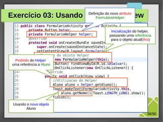 Exercício 03: Usando o Helper na View
Definição do novo atributo
FormularioHelper

Inicialização do helper,
passando uma referência
para o objeto atual(this)

Pedindo do Helper
uma referência a Aluno

Usando o novo objeto
Aluno

M.Sc. Márcio Palheta

38/90

 