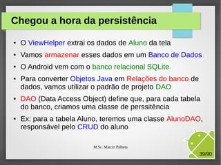 Chegou a hora da persistência
●

O ViewHelper extrai os dados de Aluno da tela

●

Vamos armazenar esses dados em um Banco de Dados

●

O Android vem com o banco relacional SQLite

●

●

●

Para converter Objetos Java em Relações do banco de
dados, vamos utilizar o padrão de projeto DAO
DAO (Data Access Object) define que, para cada tabela
do banco, criamos uma classe de perssitência
Ex: para a tabela Aluno, teremos uma classe AlunoDAO,
responsável pelo CRUD do aluno
M.Sc. Márcio Palheta

39/90

 