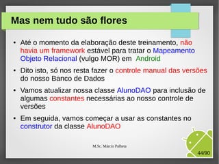 Mas nem tudo são flores
●

●

●

●

Até o momento da elaboração deste treinamento, não
havia um framework estável para tratar o Mapeamento
Objeto Relacional (vulgo MOR) em Android
Dito isto, só nos resta fazer o controle manual das versões
do nosso Banco de Dados
Vamos atualizar nossa classe AlunoDAO para inclusão de
algumas constantes necessárias ao nosso controle de
versões
Em seguida, vamos começar a usar as constantes no
construtor da classe AlunoDAO
M.Sc. Márcio Palheta

44/90

 