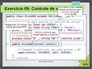 Exercício 05: Controle de versão do para
Novas constantes BD
controle manual de
versão do BD

Registro da TAG de log
padrão da nossa APP
Método construtor que
recebe apenas o Contexto

M.Sc. Márcio Palheta

48/90

 
