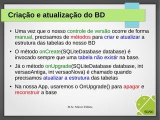 Criação e atualização do BD
●

●

●

●

Uma vez que o nosso controle de versão ocorre de forma
manual, precisamos de métodos para criar e atualizar a
estrutura das tabelas do nosso BD
O método onCreate(SQLiteDatabase database) é
invocado sempre que uma tabela não existir na base.
Já o método onUpgrade(SQLiteDatabase database, int
versaoAntiga, int versaoNova) é chamado quando
precisamos atualizar a estrutura das tabelas
Na nossa App, usaremos o OnUpgrade() para apagar e
reconstruir a base
M.Sc. Márcio Palheta

50/90

 