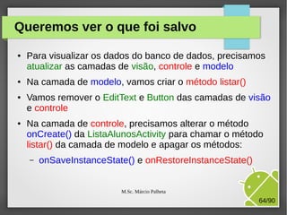 Queremos ver o que foi salvo
●

●

●

●

Para visualizar os dados do banco de dados, precisamos
atualizar as camadas de visão, controle e modelo
Na camada de modelo, vamos criar o método listar()
Vamos remover o EditText e Button das camadas de visão
e controle
Na camada de controle, precisamos alterar o método
onCreate() da ListaAlunosActivity para chamar o método
listar() da camada de modelo e apagar os métodos:
–

onSaveInstanceState() e onRestoreInstanceState()
M.Sc. Márcio Palheta

64/90

 