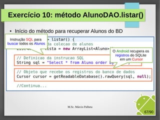 Exercício 10: método AlunoDAO.listar()
●

Início do método para recuperar Alunos do BD

Instrução SQL para
buscar todos os Alunos
O Android recupera os
registros do SQLite
em um Cursor

M.Sc. Márcio Palheta

67/90

 