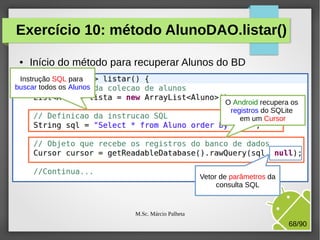 Exercício 10: método AlunoDAO.listar()
●

Início do método para recuperar Alunos do BD

Instrução SQL para
buscar todos os Alunos
O Android recupera os
registros do SQLite
em um Cursor

Vetor de parâmetros da
consulta SQL

M.Sc. Márcio Palheta

68/90

 