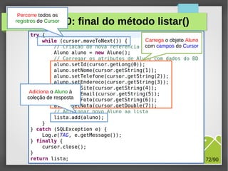 Percorre todos os
registros do Cursor

Exercício 10: final do método listar()
Carrega o objeto Aluno
com campos do Cursor

Adiciona o Aluno à
coleção de resposta

M.Sc. Márcio Palheta

72/90

 