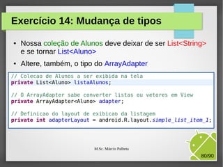 Exercício 14: Mudança de tipos
●

●

Nossa coleção de Alunos deve deixar de ser List<String>
e se tornar List<Aluno>
Altere, também, o tipo do ArrayAdapter

M.Sc. Márcio Palheta

80/90

 