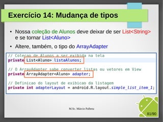 Exercício 14: Mudança de tipos
●

●

Nossa coleção de Alunos deve deixar de ser List<String>
e se tornar List<Aluno>
Altere, também, o tipo do ArrayAdapter

M.Sc. Márcio Palheta

81/90

 