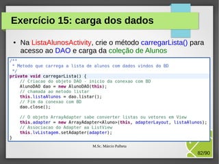 Exercício 15: carga dos dados
●

Na ListaAlunosActivity, crie o método carregarLista() para
acesso ao DAO e carga da coleção de Alunos

M.Sc. Márcio Palheta

82/90

 