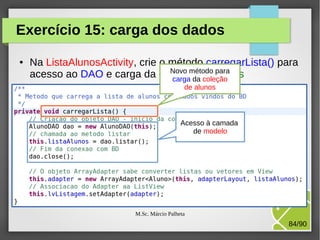 Exercício 15: carga dos dados
●

Na ListaAlunosActivity, crie o método carregarLista() para
Novo método para
acesso ao DAO e carga da coleção de Alunos
carga da coleção
de alunos

Acesso à camada
de modelo

M.Sc. Márcio Palheta

84/90

 