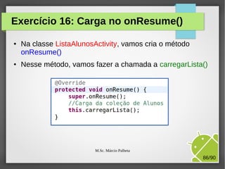 Exercício 16: Carga no onResume()
●

●

Na classe ListaAlunosActivity, vamos cria o método
onResume()
Nesse método, vamos fazer a chamada a carregarLista()

M.Sc. Márcio Palheta

86/90

 