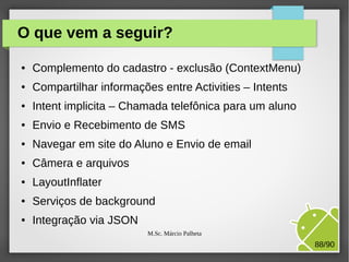 O que vem a seguir?
●

Complemento do cadastro - exclusão (ContextMenu)

●

Compartilhar informações entre Activities – Intents

●

Intent implicita – Chamada telefônica para um aluno

●

Envio e Recebimento de SMS

●

Navegar em site do Aluno e Envio de email

●

Câmera e arquivos

●

LayoutInflater

●

Serviços de background

●

Integração via JSON
M.Sc. Márcio Palheta

88/90

 