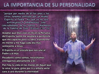 “porque por medio de él los unos y los
otros tenemos entrada por un mismo
Espíritu al Padre. Así que ya no sois
extranjeros ni advenedizos, sino
conciudadanos de los santos, y miembros
de la familia de Dios” (Efesios 2:18-19)
Aceptar que Dios vive en mí en la Persona
del Espíritu Santo me ayudará a permitirle
que me capacite para su obra, transforme
mi mente y me haga cada día más
semejante a Jesús.
El Espíritu es el vínculo que nos une al
Padre y al Hijo.
Pecadores como somos, necesitamos
entregarnos plenamente a Él.
Pon hoy tu vida en las manos de Aquel que
te ama, te guía, gime por ti y anhela verte
cara a cara durante la eternidad.
 