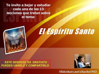 El Espíritu Santo
Te invito a bajar y estudiar
cada una de las 13
lecciones que tratan sobre
el tema:
ESTE SERVICIO ES GRATUITO
PUEDES USARLO Y COMPARTIRLO
Slideshare.net/chucho1943
 
