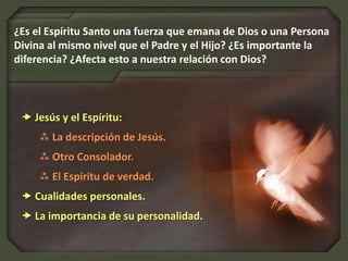  Jesús y el Espíritu:
 La descripción de Jesús.
 Otro Consolador.
 El Espíritu de verdad.
 Cualidades personales.
 La importancia de su personalidad.
¿Es el Espíritu Santo una fuerza que emana de Dios o una Persona
Divina al mismo nivel que el Padre y el Hijo? ¿Es importante la
diferencia? ¿Afecta esto a nuestra relación con Dios?
 