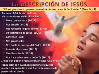 “El me glorificará; porque tomará de lo mío, y os lo hará saber” (Juan 16:14)
En Juan 14-16, Jesús habló acerca
de las funciones del Espíritu Santo:
 Mora con nosotros (14:17)
 Nos enseña (14:26)
 Nos recuerda lo que sabemos (14:26)
 Da testimonio de Jesús (15:26)
 Convence (16:8)
 Nos guía (16:13)
 Nos habla lo que oye del Padre (16:13)
 Anuncia el porvenir (16:13)
 Glorifica a Jesús (16:14)
 Nos hace saber acerca de Jesús (16:14)
¿Puede un poder o fuerza realizar estas funciones?
Todas estas son cualidades personales que no
pueden ser aplicadas a una fuerza desprovista de
personalidad propia.
 