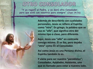 OTRO CONSOLADOR
“Y yo rogaré al Padre, y os dará otro Consolador,
para que esté con vosotros para siempre” (Juan 14:16)
Además de describirlo con cualidades
personales, Jesús se refiere al Espíritu
como “otro”. En griego, la palabra que se
usa es “allo”, que significa otro del
mismo tipo o clase, pero diferente.
Aquí, Jesús usa “allo” en contraste
consigo mismo. Él se iba, pero dejaba
“otro” como Él: el Consolador.
Así como Jesús es una Persona divina, el
Espíritu también lo es.
Y viene para ser nuestro “parakletos”;
Consolador, Ayudador, Asistente, uno
que es llamado para estar a nuestro lado.
 