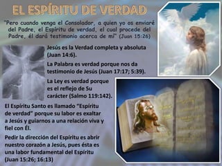 “Pero cuando venga el Consolador, a quien yo os enviaré
del Padre, el Espíritu de verdad, el cual procede del
Padre, él dará testimonio acerca de mí” (Juan 15:26)
Jesús es la Verdad completa y absoluta
(Juan 14:6).
La Palabra es verdad porque nos da
testimonio de Jesús (Juan 17:17; 5:39).
El Espíritu Santo es llamado “Espíritu
de verdad” porque su labor es exaltar
a Jesús y guiarnos a una relación viva y
fiel con Él.
Pedir la dirección del Espíritu es abrir
nuestro corazón a Jesús, pues ésta es
una labor fundamental del Espíritu
(Juan 15:26; 16:13)
La Ley es verdad porque
es el reflejo de Su
carácter (Salmo 119:142).
 