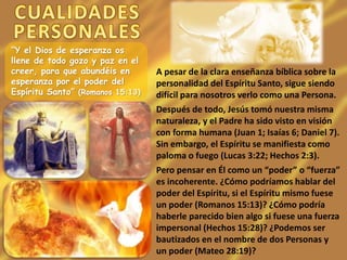 “Y el Dios de esperanza os
llene de todo gozo y paz en el
creer, para que abundéis en
esperanza por el poder del
Espíritu Santo” (Romanos 15:13)
A pesar de la clara enseñanza bíblica sobre la
personalidad del Espíritu Santo, sigue siendo
difícil para nosotros verlo como una Persona.
Después de todo, Jesús tomó nuestra misma
naturaleza, y el Padre ha sido visto en visión
con forma humana (Juan 1; Isaías 6; Daniel 7).
Sin embargo, el Espíritu se manifiesta como
paloma o fuego (Lucas 3:22; Hechos 2:3).
Pero pensar en Él como un “poder” o “fuerza”
es incoherente. ¿Cómo podríamos hablar del
poder del Espíritu, si el Espíritu mismo fuese
un poder (Romanos 15:13)? ¿Cómo podría
haberle parecido bien algo si fuese una fuerza
impersonal (Hechos 15:28)? ¿Podemos ser
bautizados en el nombre de dos Personas y
un poder (Mateo 28:19)?
 