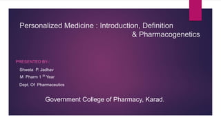 Personalized Medicine : Introduction, Definition
& Pharmacogenetics
PRESENTED BY-:
Shweta P. Jadhav
M Pharm 1 St
Year
Dept. Of Pharmaceutics
Government College of Pharmacy, Karad.
 
